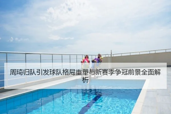 周琦归队引发球队格局重塑与新赛季争冠前景全面解析