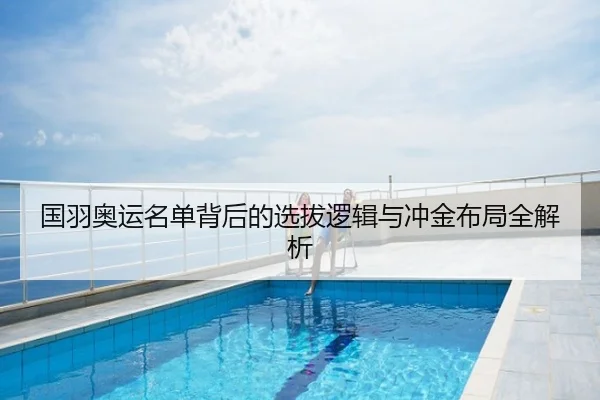 国羽奥运名单背后的选拔逻辑与冲金布局全解析