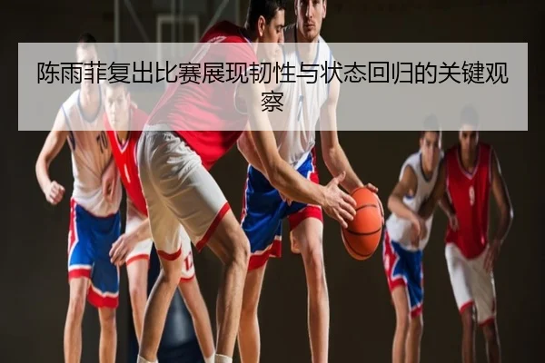 陈雨菲复出比赛展现韧性与状态回归的关键观察