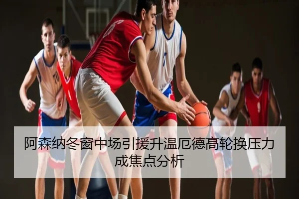 阿森纳冬窗中场引援升温厄德高轮换压力成焦点分析