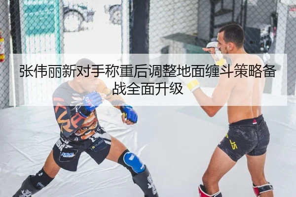 张伟丽新对手称重后调整地面缠斗策略备战全面升级