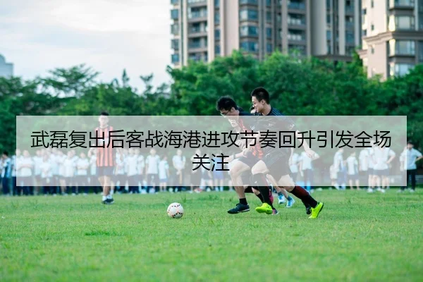 武磊复出后客战海港进攻节奏回升引发全场关注