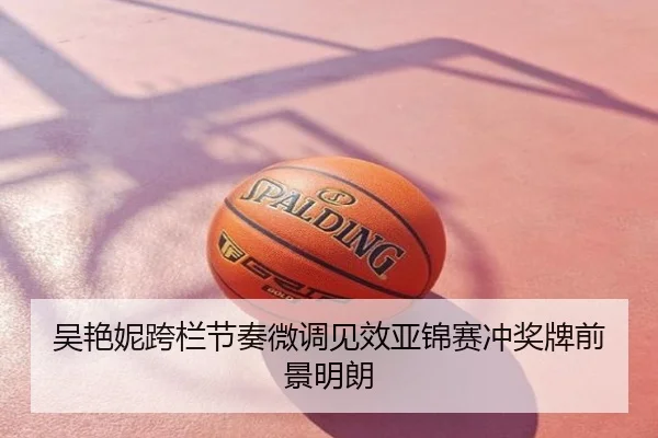 吴艳妮跨栏节奏微调见效亚锦赛冲奖牌前景明朗