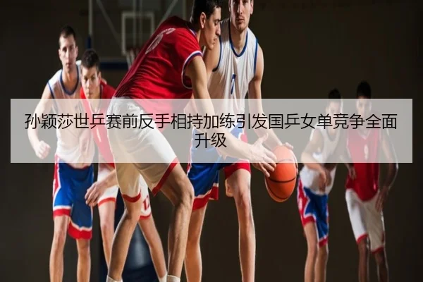 孙颖莎世乒赛前反手相持加练引发国乒女单竞争全面升级