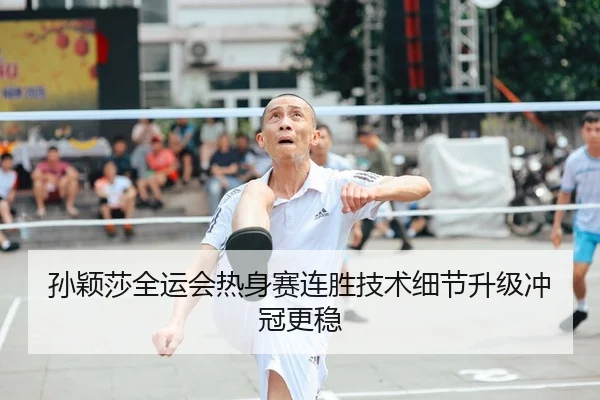 孙颖莎全运会热身赛连胜技术细节升级冲冠更稳