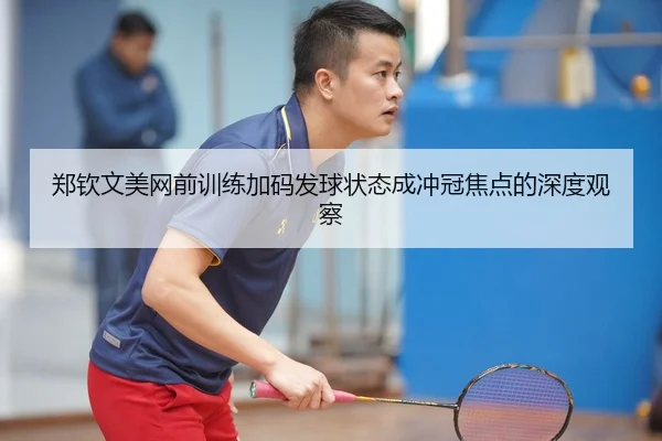 郑钦文美网前训练加码发球状态成冲冠焦点的深度观察
