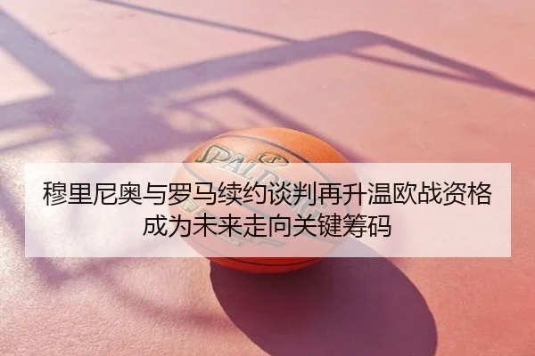 穆里尼奥与罗马续约谈判再升温欧战资格成为未来走向关键筹码