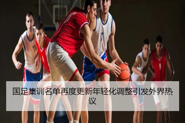 国足集训名单再度更新年轻化调整引发外界热议